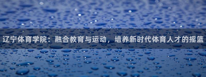 球客岛：辽宁体育学院：融合教育与运动，培养新时代体育人才的摇篮